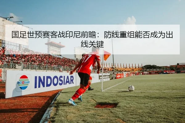 国足世预赛客战印尼前瞻：防线重组能否成为出线关键