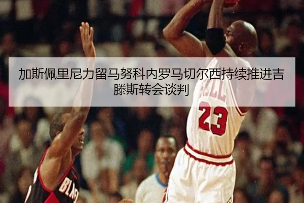 加斯佩里尼力留马努科内罗马切尔西持续推进吉滕斯转会谈判